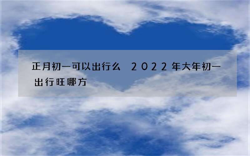 正月初一可以出行么 2022年大年初一出行旺哪方